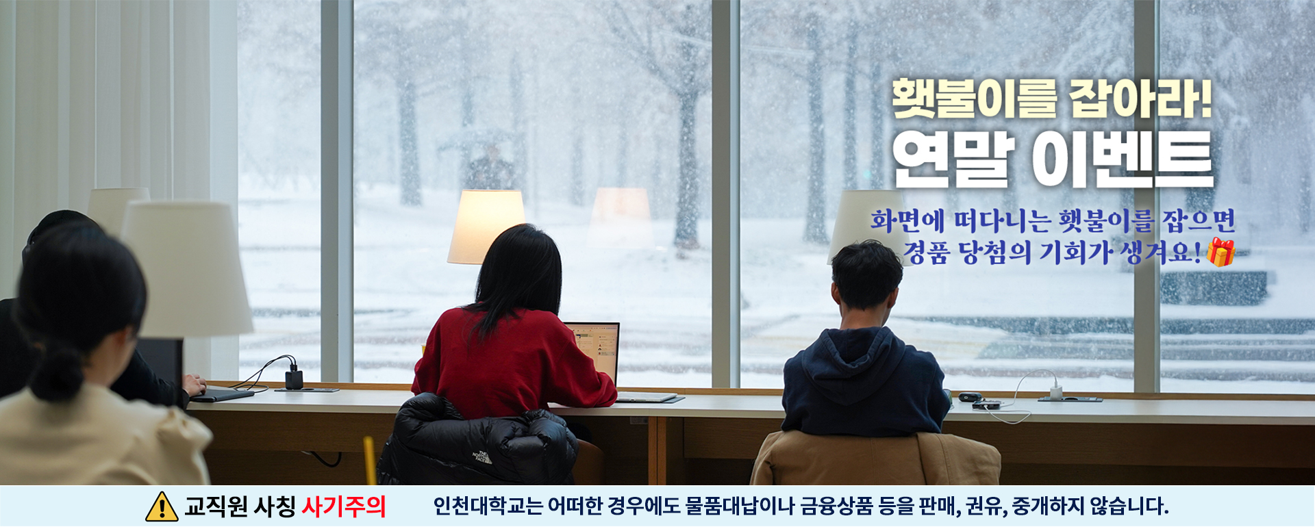 횃불이를 잡아라! 연말 이벤트 화면에 떠다니느 횃불이를 잡으면 경품 당첨의 기회가 생겨요! 교직원 사칭사기 주의 인천대학교는 어떠한 경우에도 물품 대납이나 금융 상품등을 판매, 권유, 중개하지 않습니다.